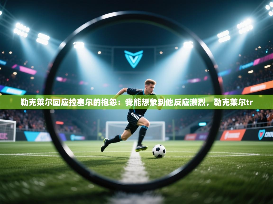 海星体育官网首页-勒克莱尔回应拉塞尔的抱怨:我能想象到他反应激烈,勒克莱尔tr 第1张