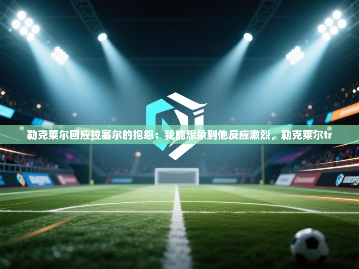 海星体育官网首页-勒克莱尔回应拉塞尔的抱怨:我能想象到他反应激烈,勒克莱尔tr 第2张