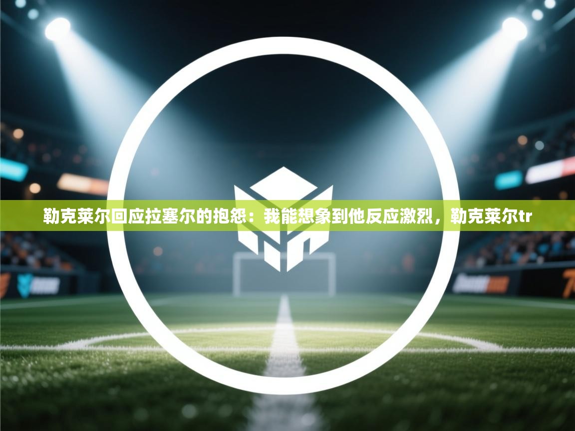 海星体育官网首页-勒克莱尔回应拉塞尔的抱怨:我能想象到他反应激烈,勒克莱尔tr 第4张