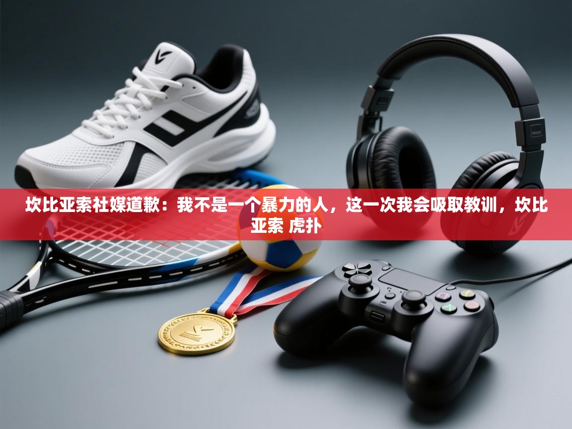 海星体育官方下载-坎比亚索社媒道歉:我不是一个暴力的人,这一次我会吸取教训,坎比亚索 虎扑 第2张