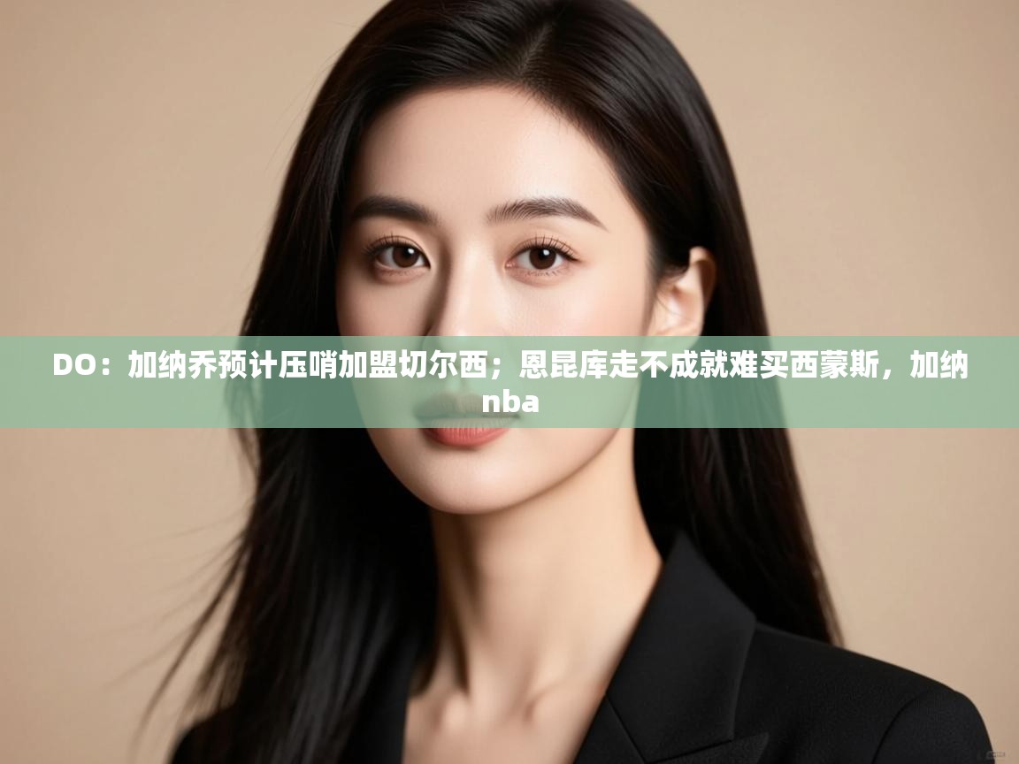 海星体育直播-DO：加纳乔预计压哨加盟切尔西；恩昆库走不成就难买西蒙斯，加纳nba  第1张