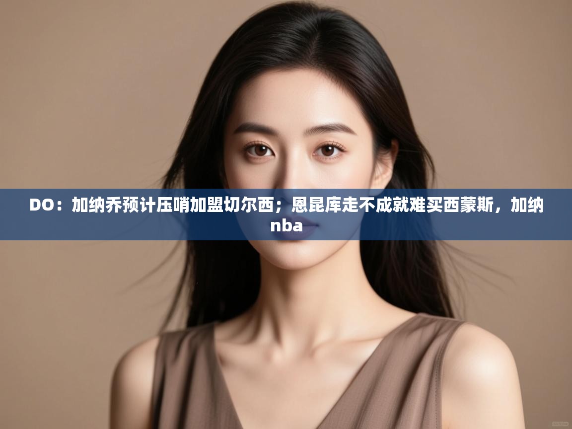 海星体育直播-DO：加纳乔预计压哨加盟切尔西；恩昆库走不成就难买西蒙斯，加纳nba  第2张