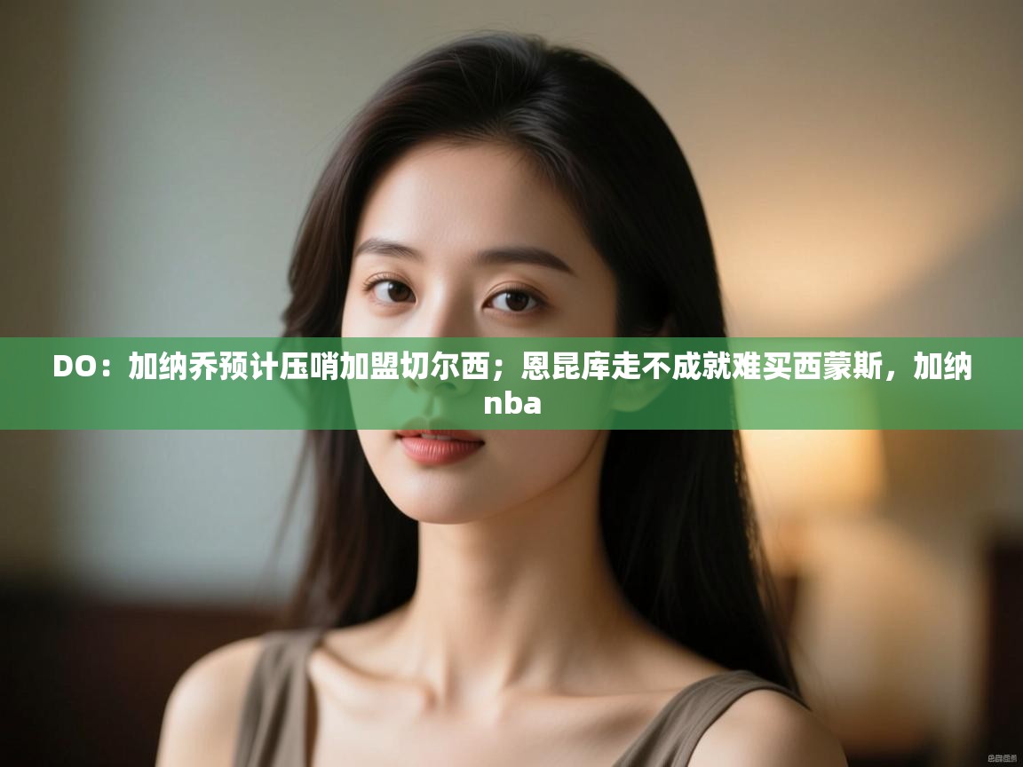 海星体育直播-DO：加纳乔预计压哨加盟切尔西；恩昆库走不成就难买西蒙斯，加纳nba  第4张