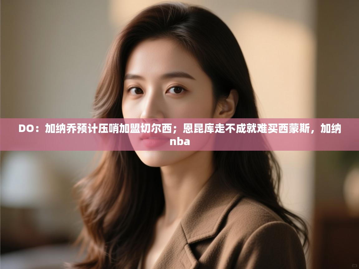 海星体育直播-DO：加纳乔预计压哨加盟切尔西；恩昆库走不成就难买西蒙斯，加纳nba  第3张
