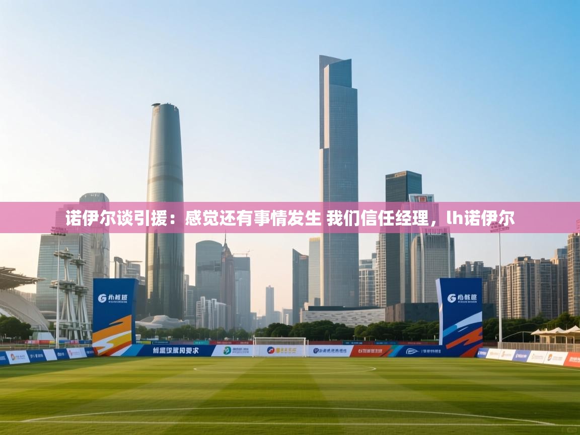 海星体育-诺伊尔谈引援:感觉还有事情发生 我们信任经理,lh诺伊尔 第2张