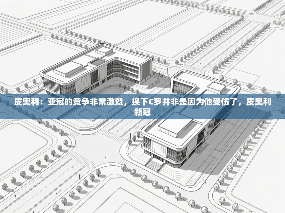 海星体育官方下载-皮奥利:亚冠的竞争非常激烈,换下C罗并非是因为他受伤了,皮奥利新冠 第2张