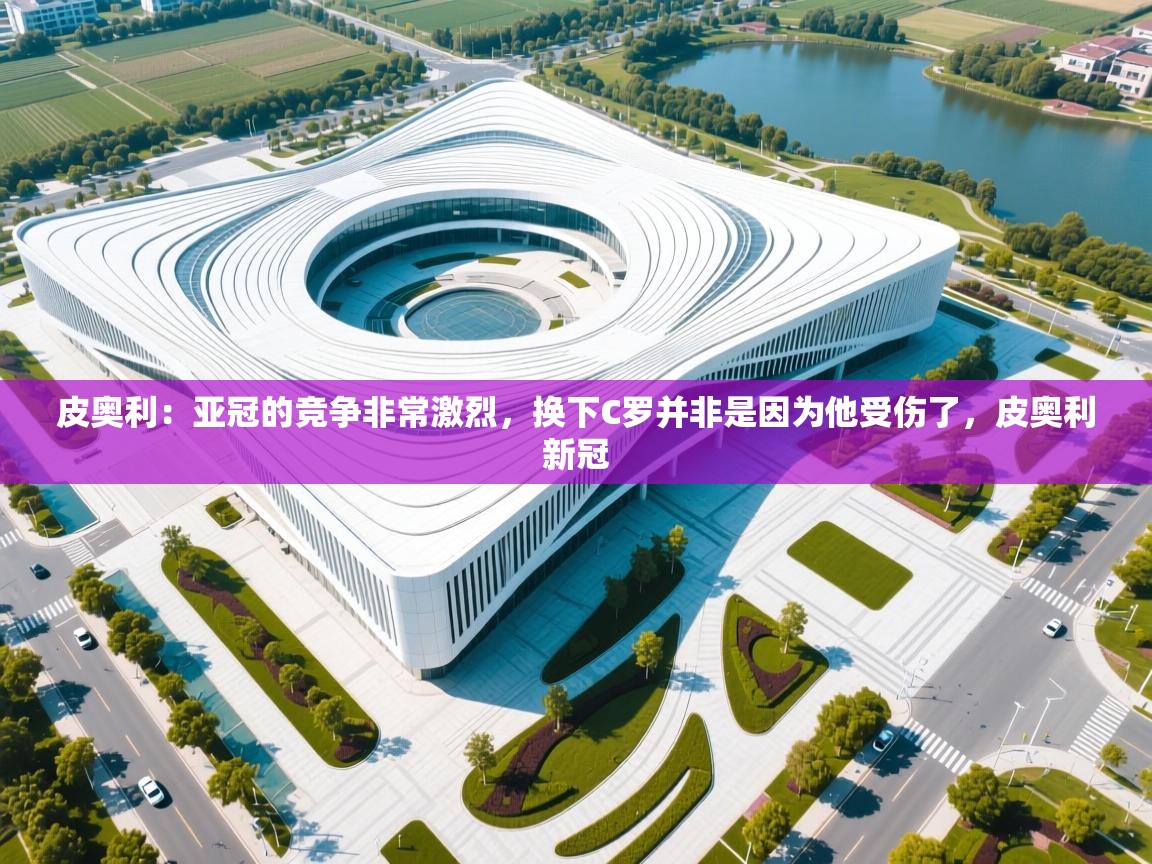 海星体育官方下载-皮奥利:亚冠的竞争非常激烈,换下C罗并非是因为他受伤了,皮奥利新冠 第3张