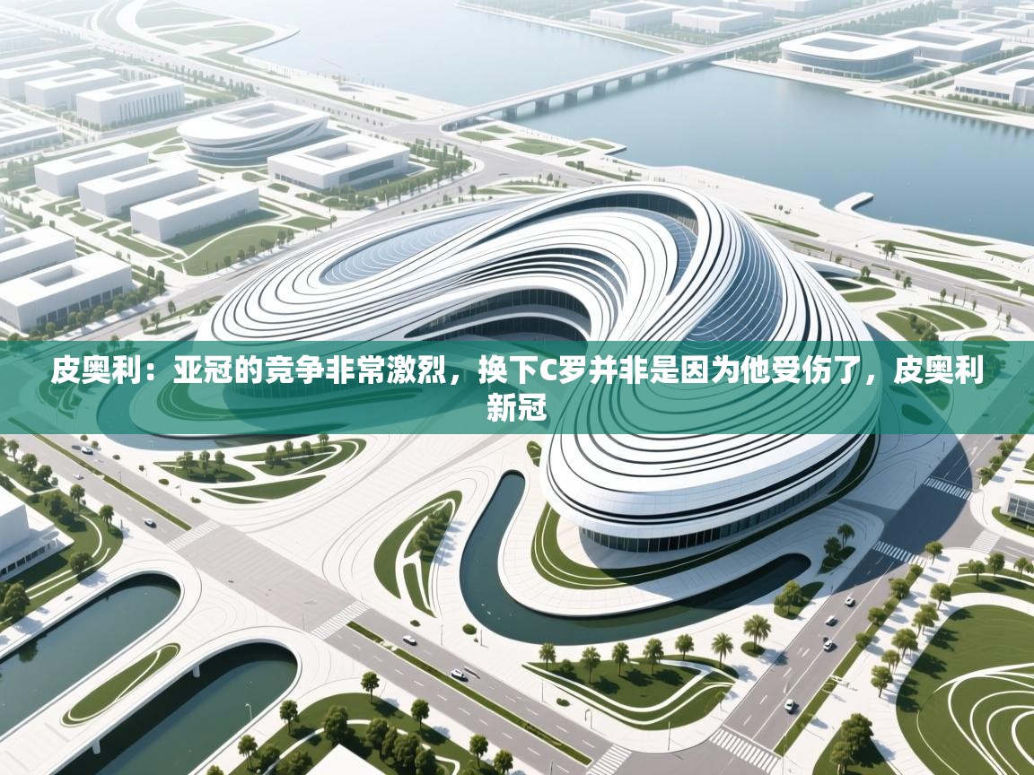 海星体育官方下载-皮奥利:亚冠的竞争非常激烈,换下C罗并非是因为他受伤了,皮奥利新冠 第4张