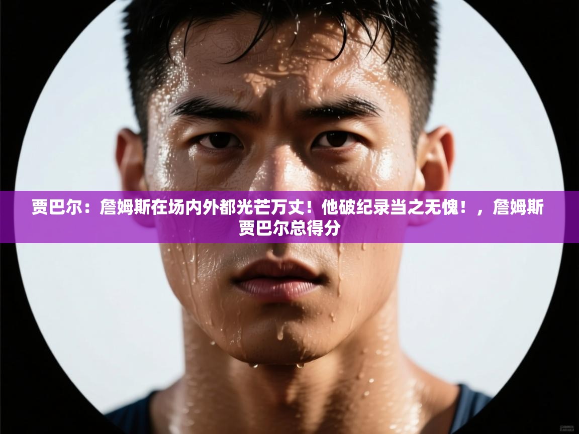 海星体育官网-贾巴尔：詹姆斯在场内外都光芒万丈！他破纪录当之无愧！，詹姆斯 贾巴尔总得分  第1张