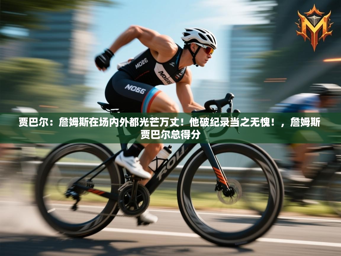 海星体育官网-贾巴尔：詹姆斯在场内外都光芒万丈！他破纪录当之无愧！，詹姆斯 贾巴尔总得分  第2张