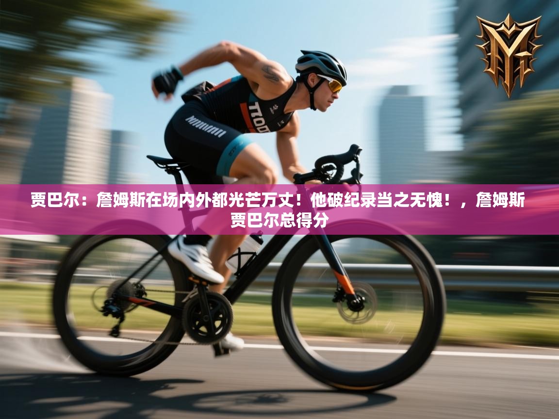 海星体育官网-贾巴尔：詹姆斯在场内外都光芒万丈！他破纪录当之无愧！，詹姆斯 贾巴尔总得分  第4张