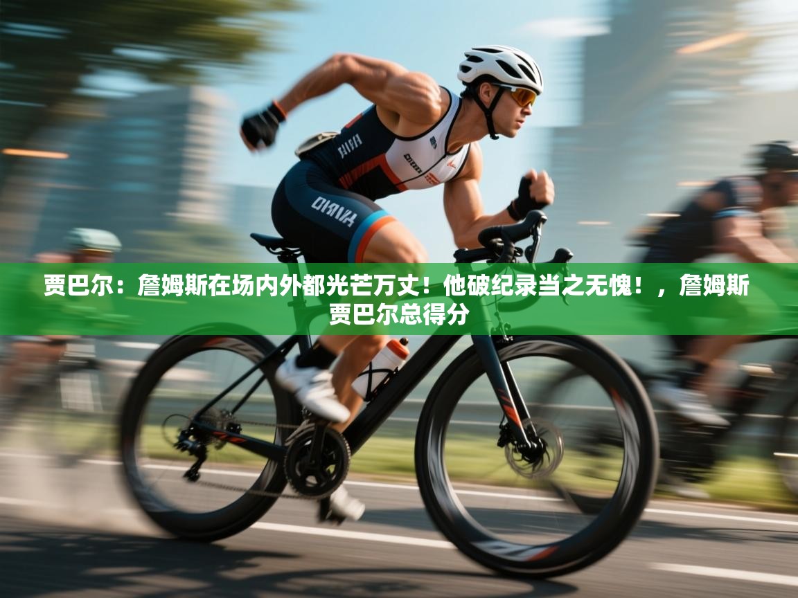 海星体育官网-贾巴尔：詹姆斯在场内外都光芒万丈！他破纪录当之无愧！，詹姆斯 贾巴尔总得分  第3张